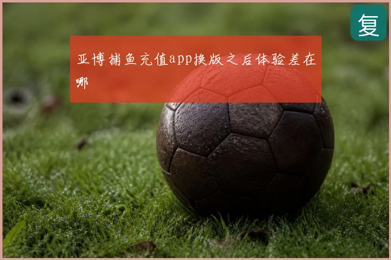 亚博捕鱼充值app换版之后体验差在哪