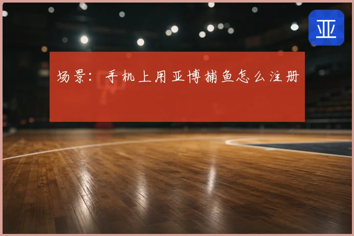 场景：手机上用亚博捕鱼怎么注册
